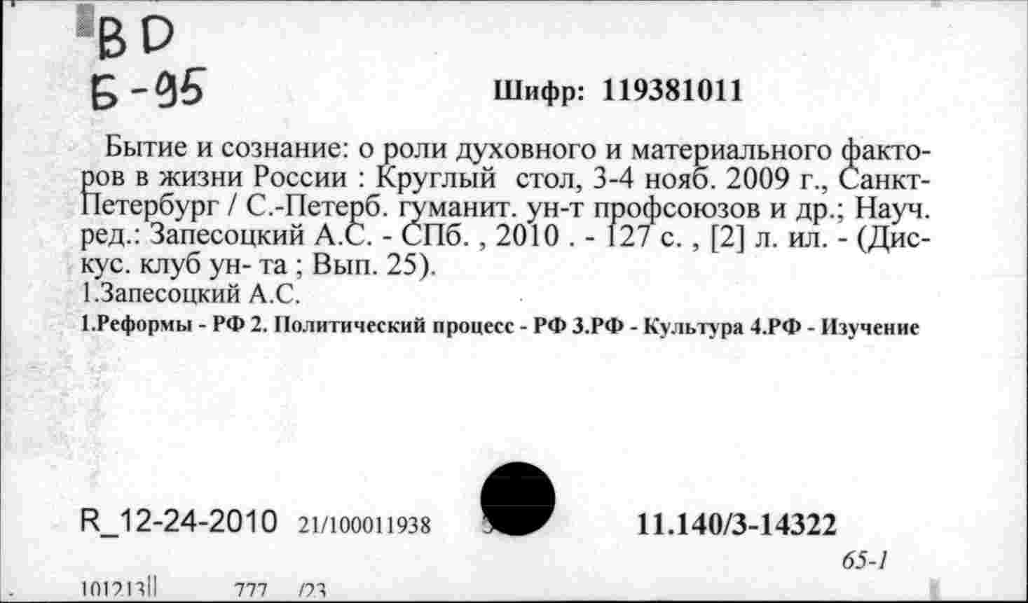 ﻿«во
Б-95
Шифр: 119381011
Бытие и сознание: о роли духовного и материального факто-Ков в жизни России : Круглый стол, 3-4 нояб. 2009 г., Санкт-[етербург / С.-Петерб. гуманит. ун-т профсоюзов и др.; Науч, ред.: Запесоцкий А.С. - СПб. , 2010 . - 127 с. , [2] л. ил. - (Дис-кус. клуб ун- та ; Вып. 25).
1.Запесоцкий А.С.
1.Реформы - РФ 2. Политический процесс - РФ З.РФ - Культура 4.РФ - Изучение
РМ 2-24-2010 21/100011938
10121311	777	/23
11.140/3-14322
65-1